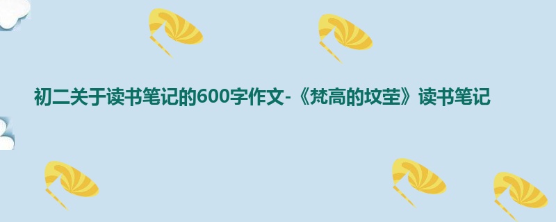 初二关于读书笔记的600字作文-《梵高的坟茔》读书笔记