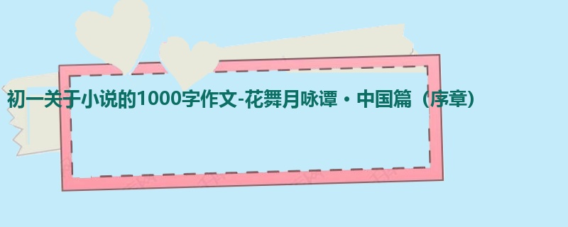 初一关于小说的1000字作文-花舞月咏谭 · 中国篇（序章）