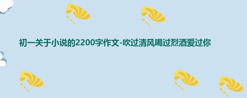 初一关于小说的2200字作文-吹过清风喝过烈酒爱过你
