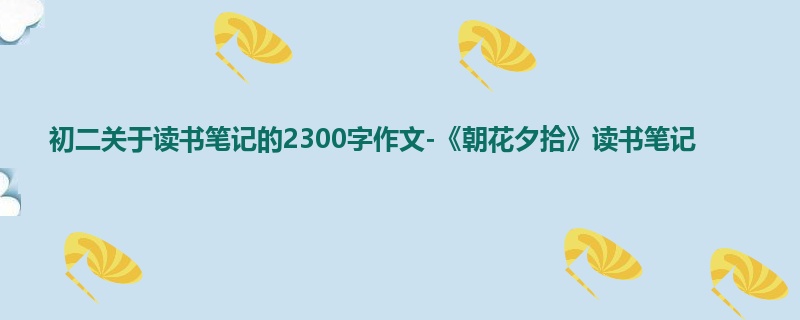 初二关于读书笔记的2300字作文-《朝花夕拾》读书笔记