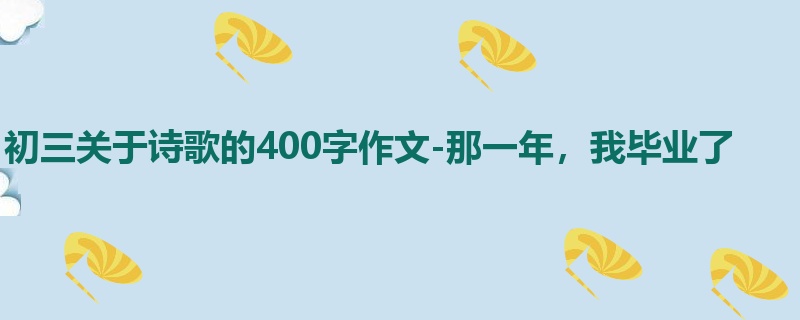 初三关于诗歌的400字作文-那一年,我毕业了