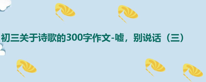 初三关于诗歌的300字作文-嘘,别说话(三)