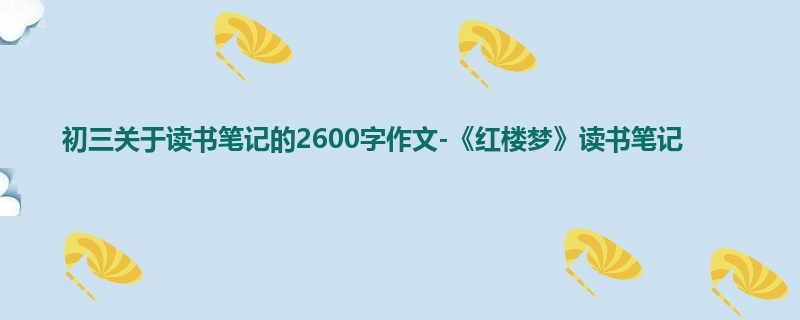 初三关于读书笔记的2600字作文-《红楼梦》读书笔记