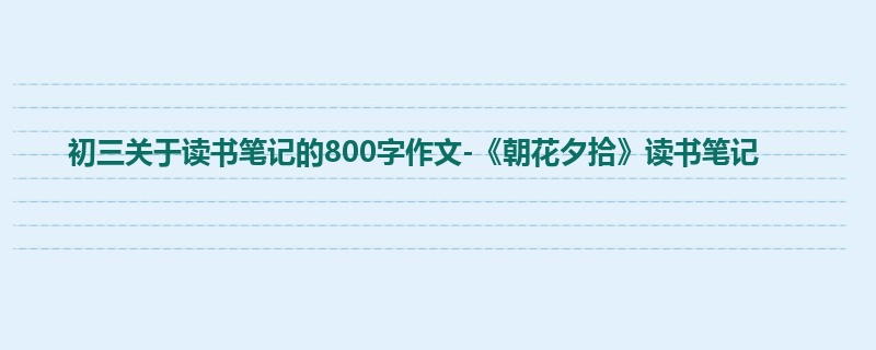 初三关于读书笔记的800字作文-《朝花夕拾》读书笔记