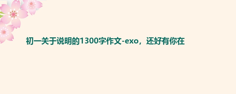 初一关于说明的1300字作文-exo,还好有你在