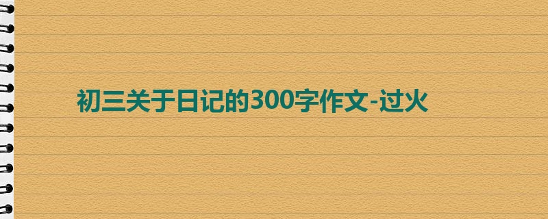 初三关于日记的300字作文-过火