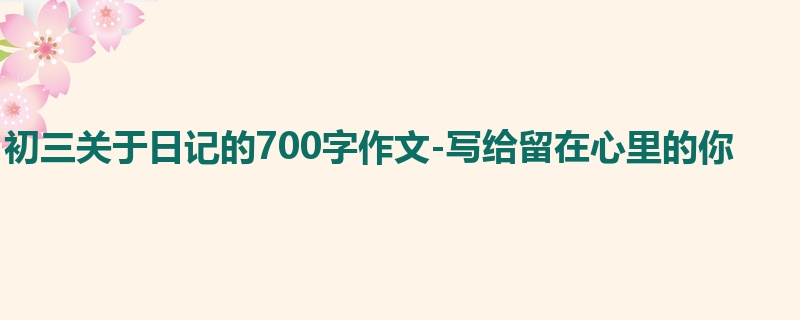 初三关于日记的700字作文-写给留在心里的你