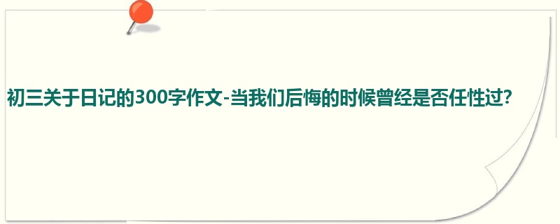 初三关于日记的300字作文-当我们后悔的时候曾经是否任性过？