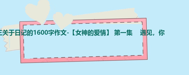 初三关于日记的1600字作文-【女神的爱情】 第一集 遇见,你