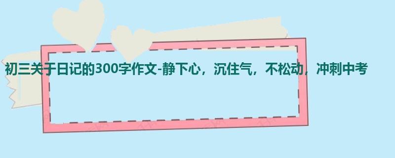 初三关于日记的300字作文-静下心，沉住气，不松动，冲刺中考