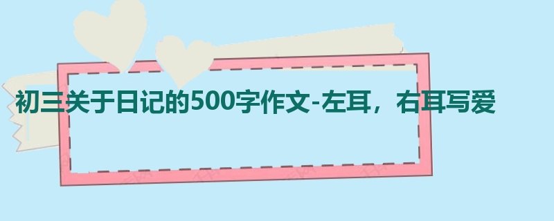 初三关于日记的500字作文-左耳,右耳写爱