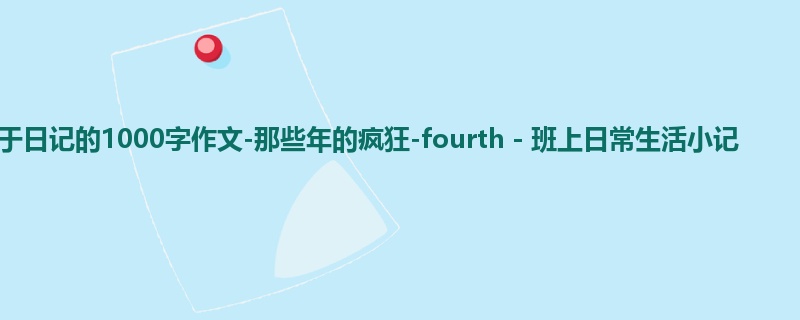 初三关于日记的1000字作文-那些年的疯狂-fourth-班上日常生活小记