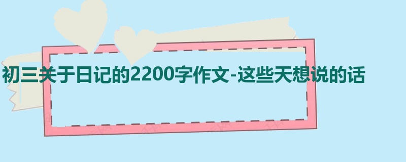 初三关于日记的2200字作文-这些天想说的话
