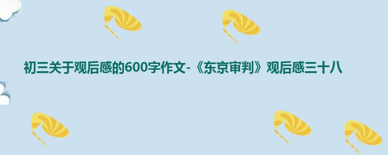 初三关于观后感的600字作文-《东京审判》观后感三十八