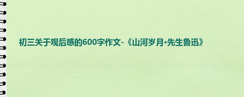 初三关于观后感的600字作文-《山河岁月·先生鲁迅》