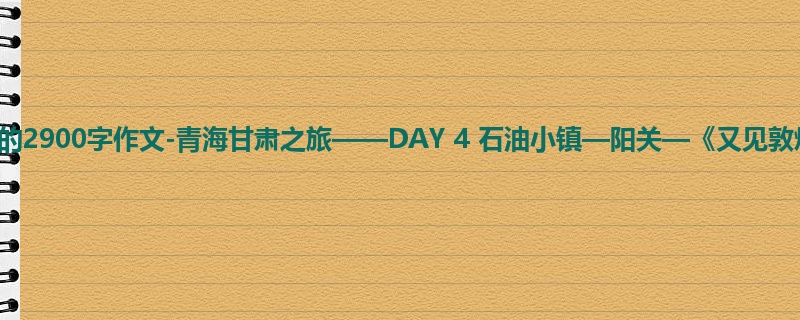初三关于日记的2900字作文-青海甘肃之旅——DAY 4 石油小镇—阳关—《又见敦煌》
