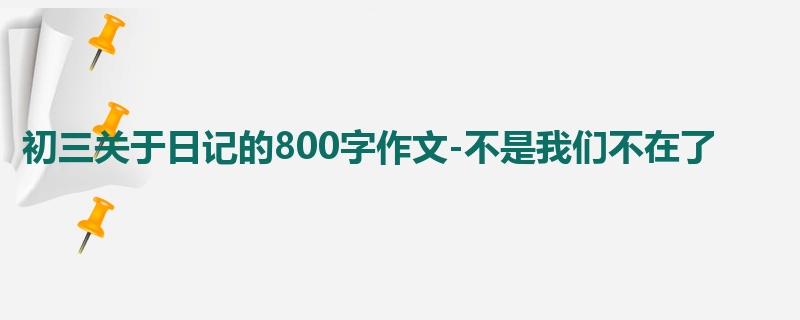 初三关于日记的800字作文-不是我们不在了
