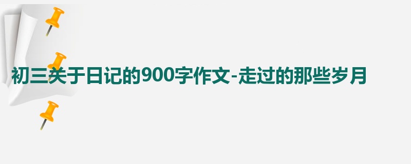 初三关于日记的900字作文-走过的那些岁月