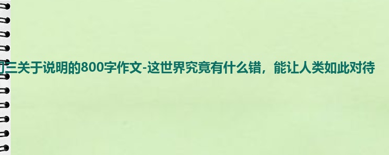 初三关于说明的800字作文-这世界究竟有什么错,能让人类如此对待