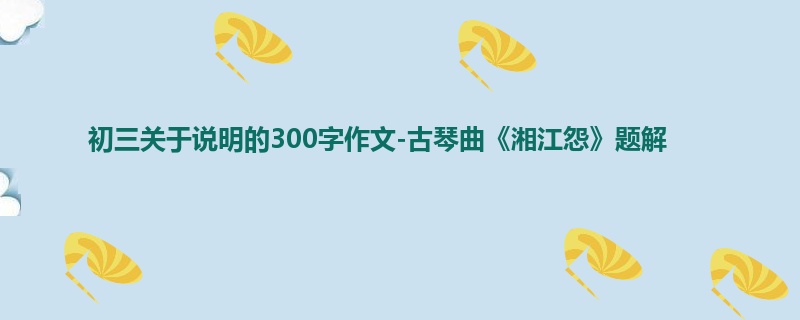 初三关于说明的300字作文-古琴曲《湘江怨》题解