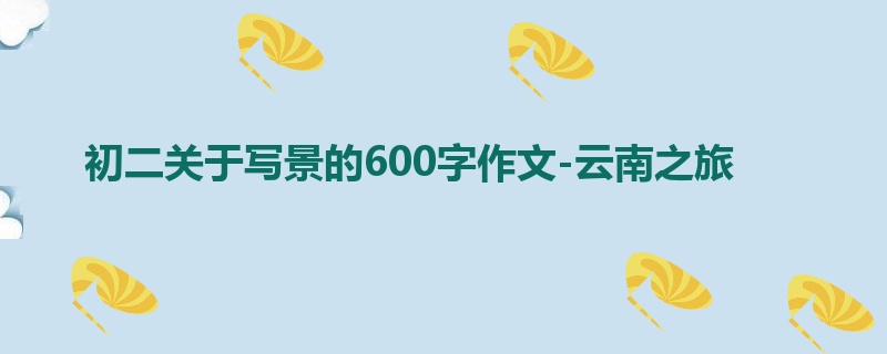 初二关于写景的600字作文-云南之旅