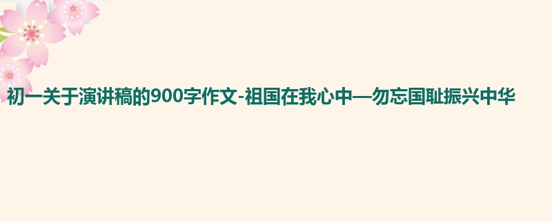 初一关于演讲稿的900字作文-祖国在我心中—勿忘国耻振兴中华