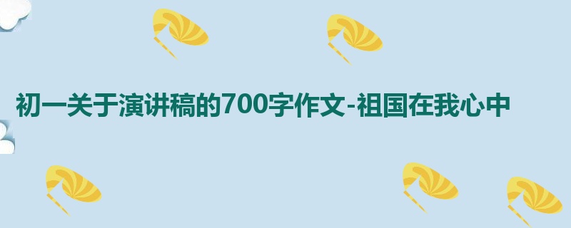 初一关于演讲稿的700字作文-祖国在我心中