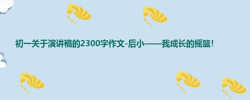 初一关于演讲稿的2300字作文-后小——我成长的摇篮!