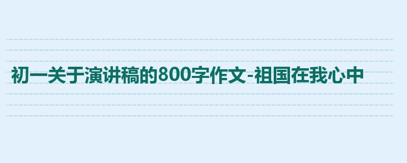 初一关于演讲稿的800字作文-祖国在我心中