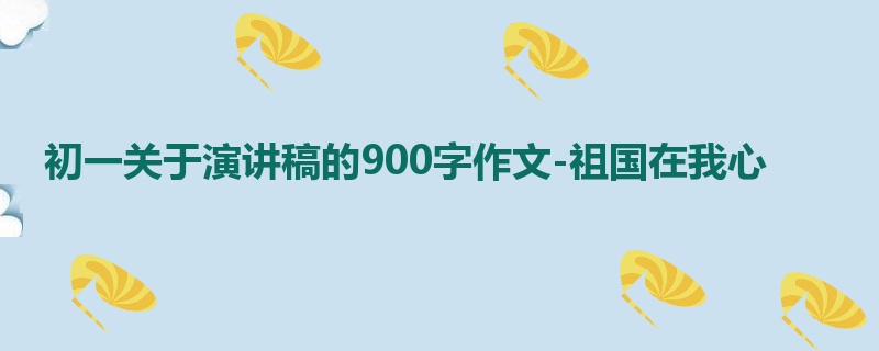 初一关于演讲稿的900字作文-祖国在我心