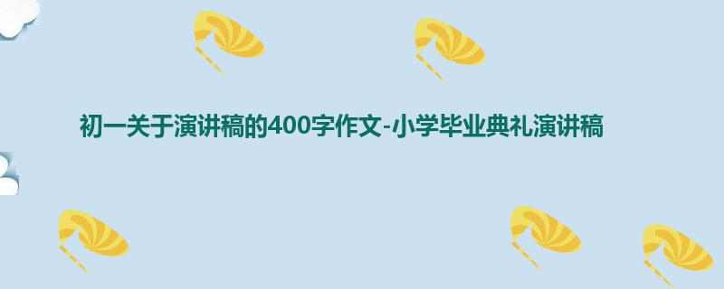 初一关于演讲稿的400字作文-小学毕业典礼演讲稿