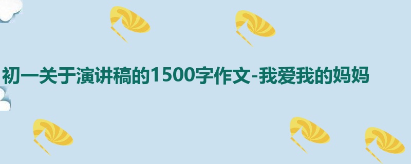 初一关于演讲稿的1500字作文-我爱我的妈妈