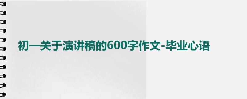 初一关于演讲稿的600字作文-毕业心语