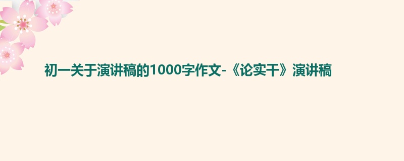 初一关于演讲稿的1000字作文-《论实干》演讲稿