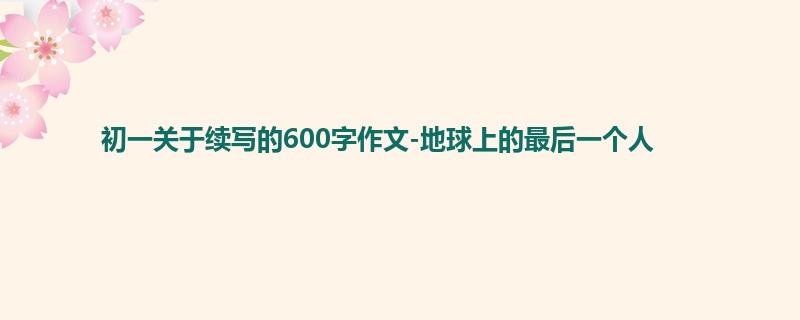 初一关于续写的600字作文-地球上的最后一个人