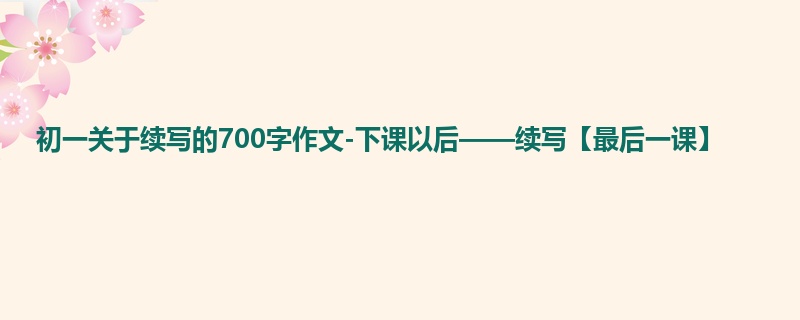 初一关于续写的700字作文-下课以后——续写【最后一课】