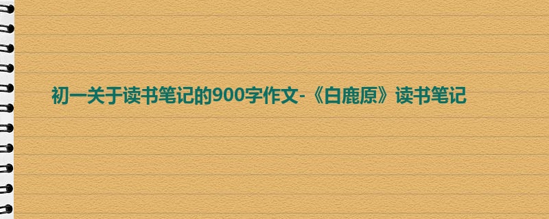 初一关于读书笔记的900字作文-《白鹿原》读书笔记
