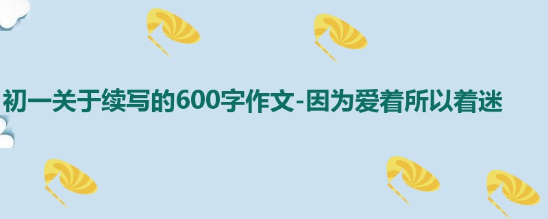 初一关于续写的600字作文-因为爱着所以着迷