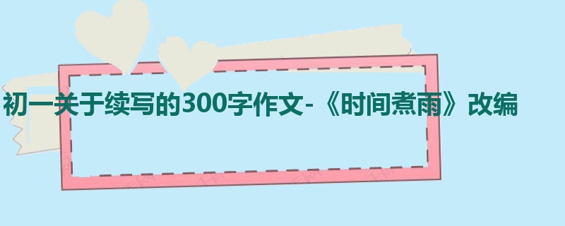 初一关于续写的300字作文-《时间煮雨》改编