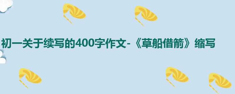 初一关于续写的400字作文-《草船借箭》缩写