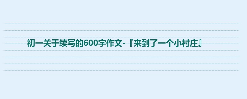 初一关于续写的600字作文-『来到了一个小村庄』