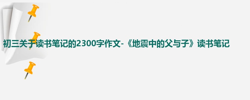 初三关于读书笔记的2300字作文-《地震中的父与子》读书笔记