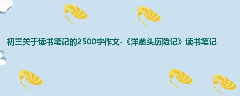 初三关于读书笔记的2500字作文-《洋葱头历险记》读书笔记