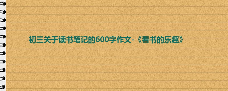 初三关于读书笔记的600字作文-《看书的乐趣》