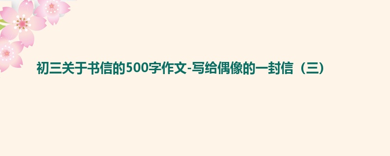 初三关于书信的500字作文-写给偶像的一封信(三)