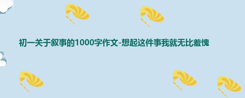 初一关于叙事的1000字作文-想起这件事我就无比羞愧