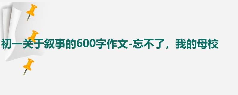 初一关于叙事的600字作文-忘不了,我的母校