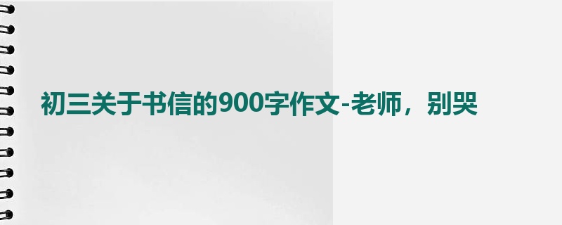 初三关于书信的900字作文-老师,别哭