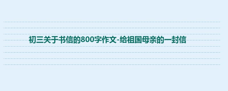初三关于书信的800字作文-给祖国母亲的一封信