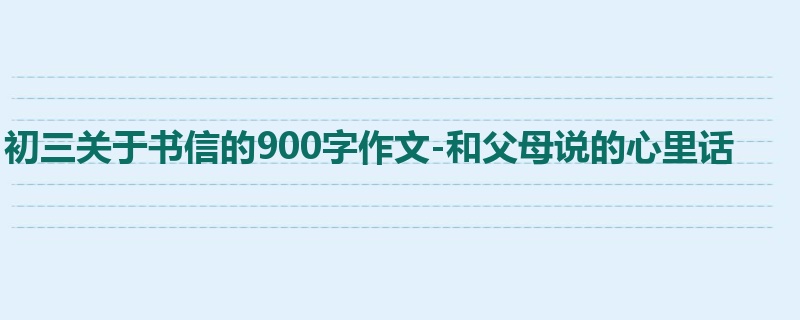 初三关于书信的900字作文-和父母说的心里话